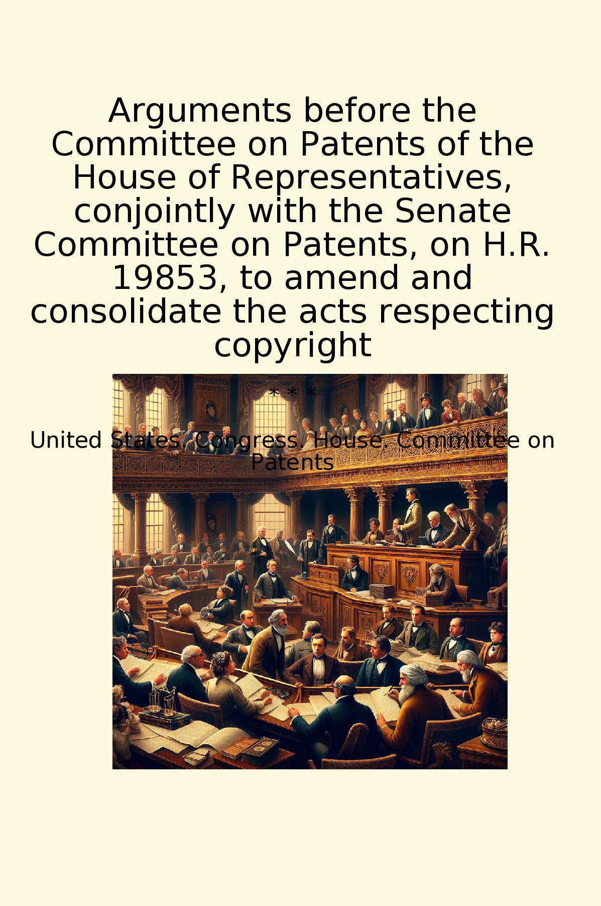 Arguments before the Committee on Patents of the House of Representatives, conjointly with the Senate Committee on Patents, on H.R. 19853, to amend and consolidate the acts respecting copyright