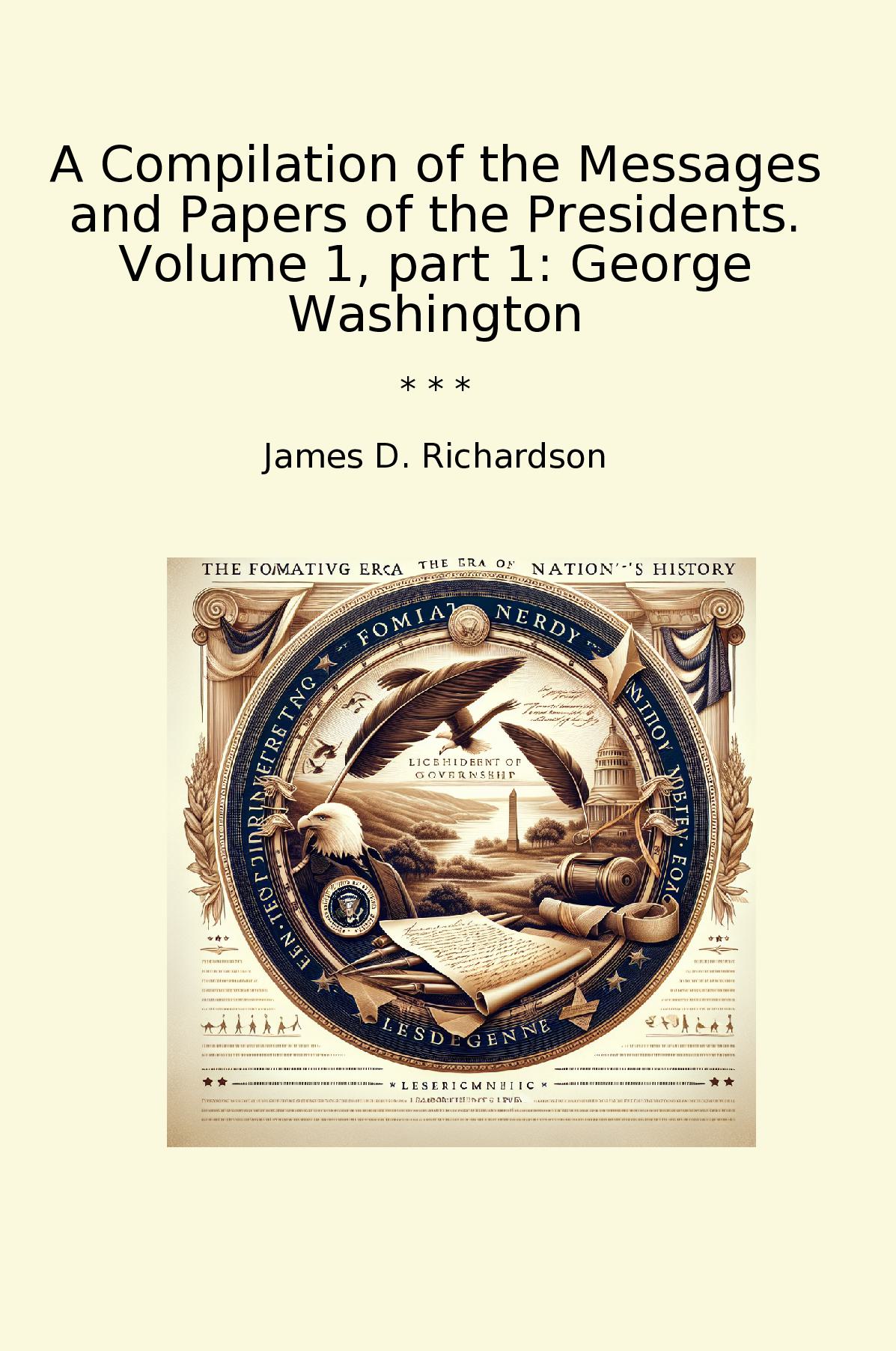 A Compilation of the Messages and Papers of the Presidents. Volume 1, part 1: George Washington
