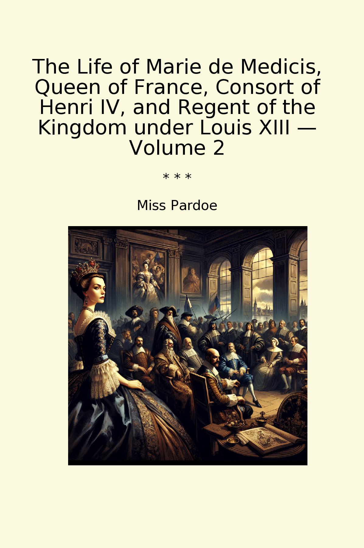 The Life of Marie de Medicis, Queen of France, Consort of Henri IV, and Regent of the Kingdom under Louis XIII — Volume 2