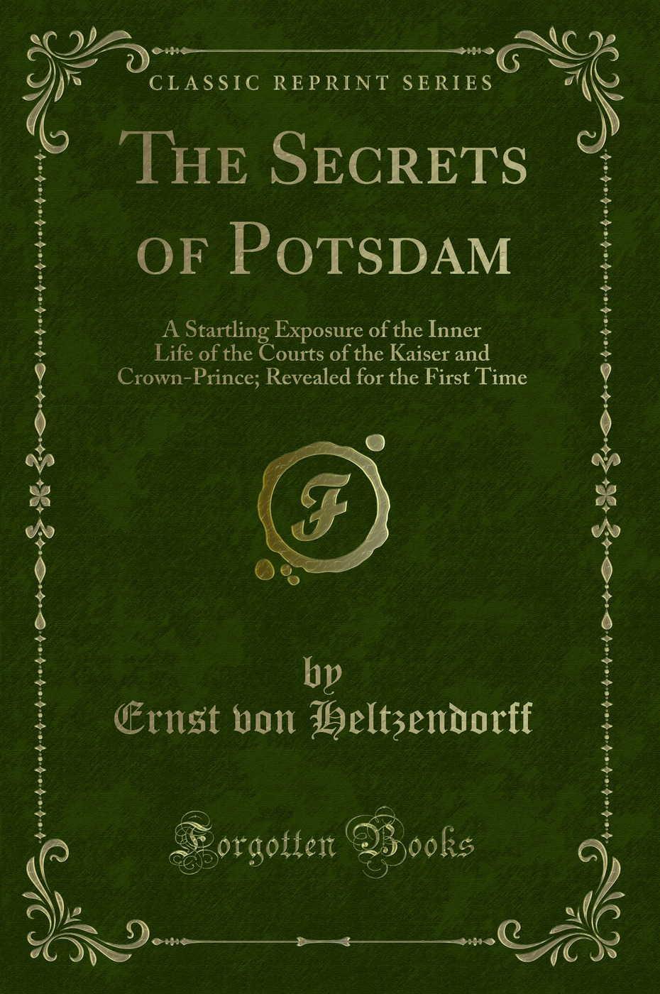 The Secrets of Potsdam: A Startling Exposure of the Inner Life of the Courts of the Kaiser and Crown-Prince; Revealed for the First Time (Classic Reprint)