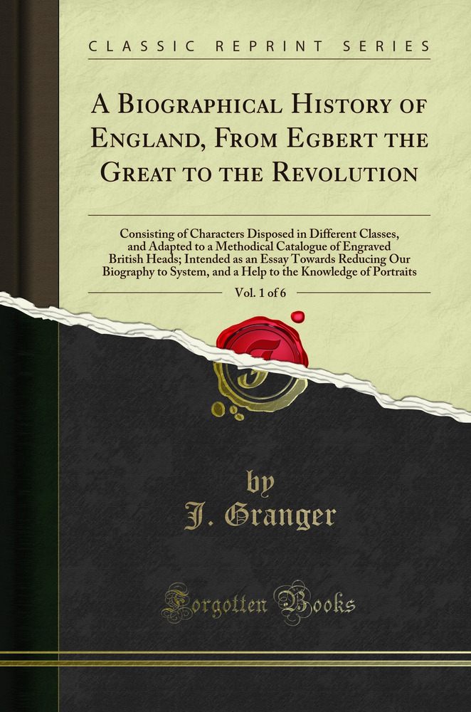 A Biographical History of England, From Egbert the Great to the Revolution, Vol. 1 of 6: Consisting of Characters Disposed in Different Classes, and Adapted to a Methodical Catalogue of Engraved British Heads; Intended as an Essay Towards Reducing Our Bio