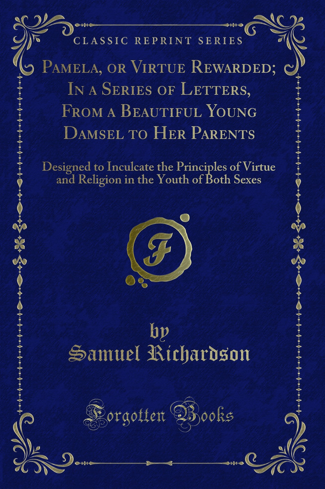 Pamela, or Virtue Rewarded; In a Series of Letters, From a Beautiful Young Damsel to Her Parents: Designed to Inculcate the Principles of Virtue and Religion in the Youth of Both Sexes (Classic Reprint)