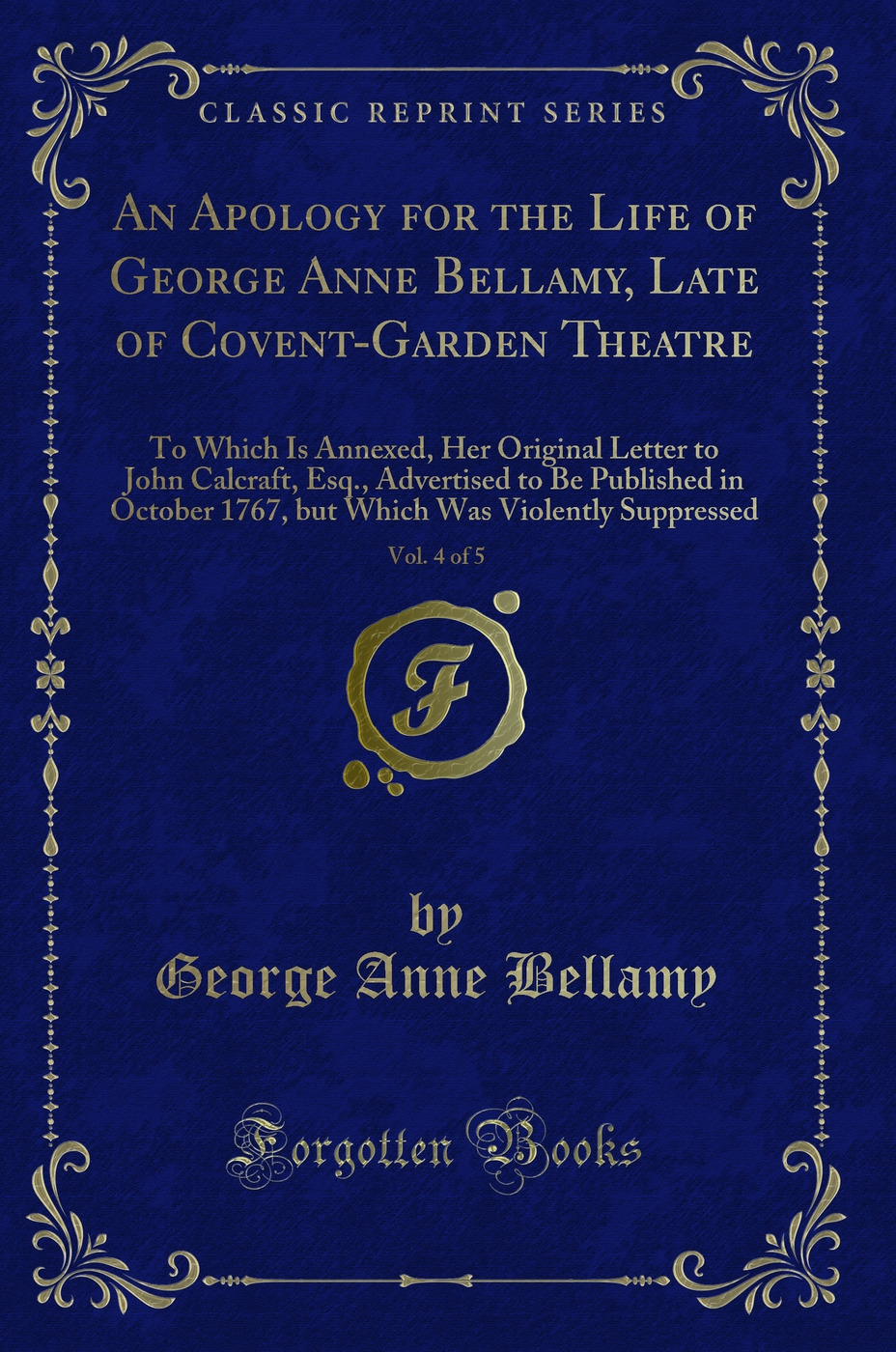 An Apology for the Life of George Anne Bellamy, Late of Covent-Garden Theatre, Vol. 4 of 5: To Which Is Annexed, Her Original Letter to John Calcraft, Esq., Advertised to Be Published in October 1767, but Which Was Violently Suppressed (Classic Reprint)