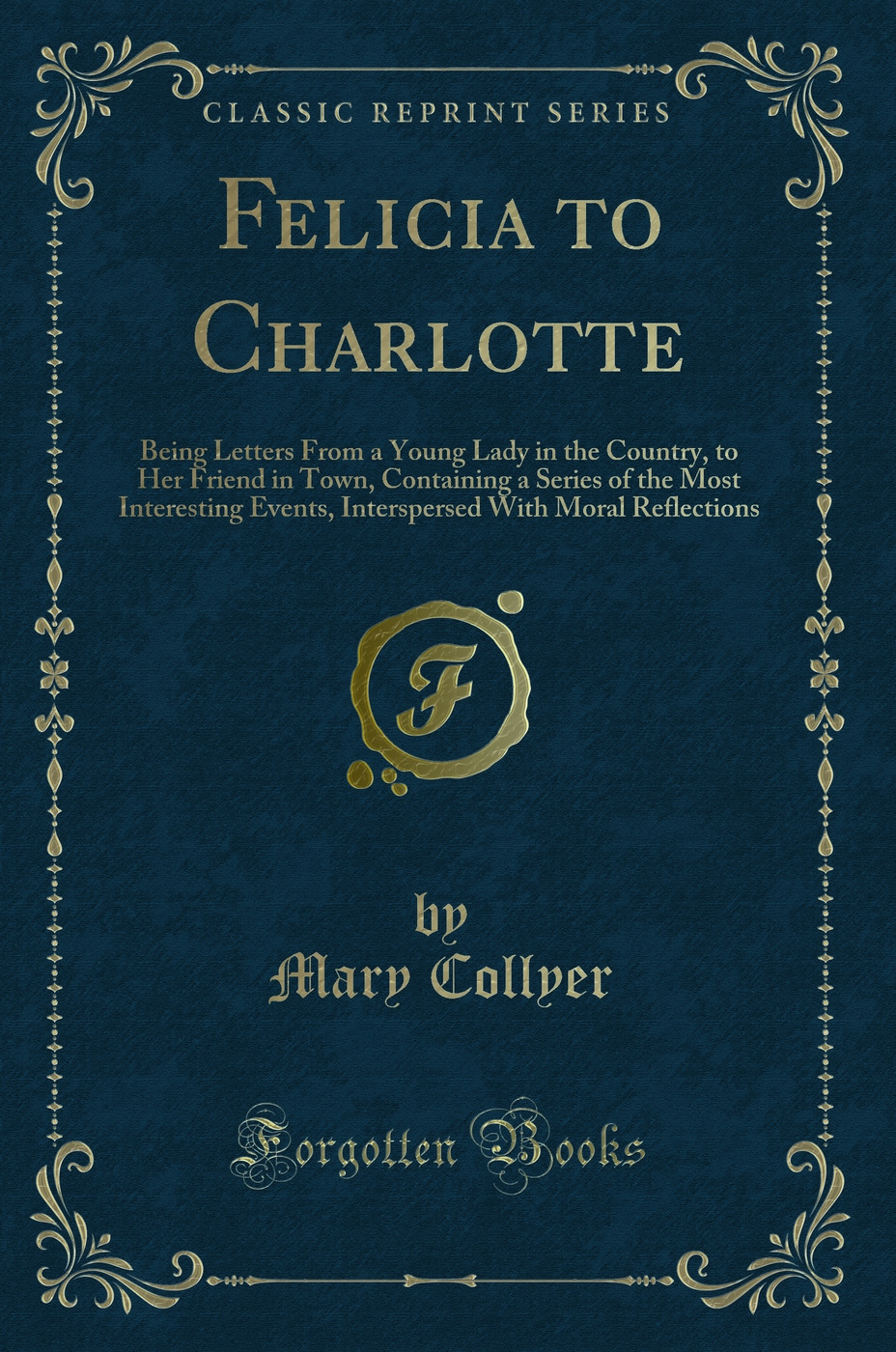 Felicia to Charlotte: Being Letters From a Young Lady in the Country, to Her Friend in Town, Containing a Series of the Most Interesting Events, Interspersed With Moral Reflections (Classic Reprint)
