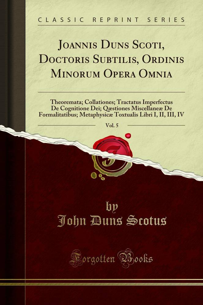 Joannis Duns Scoti, Doctoris Subtilis, Ordinis Minorum Opera Omnia, Vol. 5: Theoremata; Collationes; Tractatus Imperfectus De Cognitione Dei; Qæstiones Miscellaneæ De Formalitatibus; Metaphysicæ Toxtualis Libri I, II, III, IV (Classic Reprint)