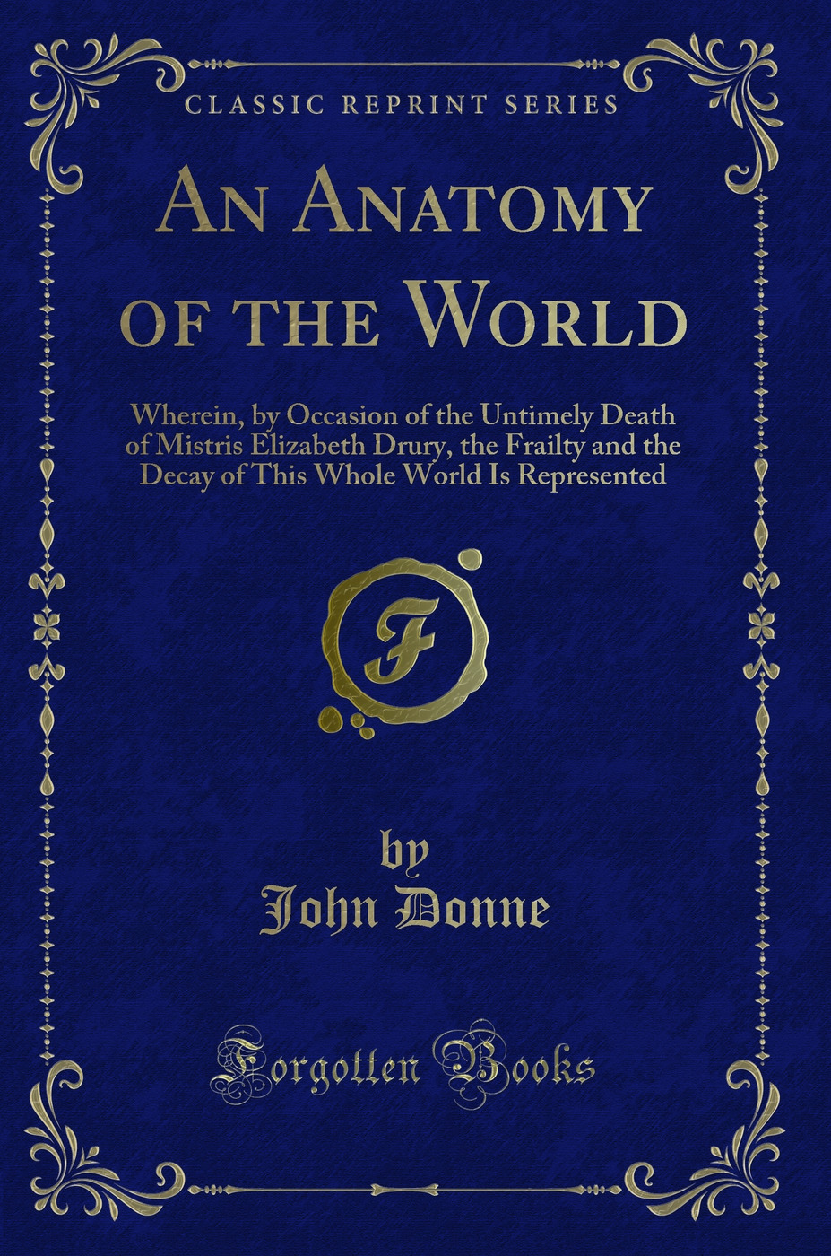 An Anatomy of the World: Wherein, by Occasion of the Untimely Death of Mistris Elizabeth Drury, the Frailty and the Decay of This Whole World Is Represented (Classic Reprint)