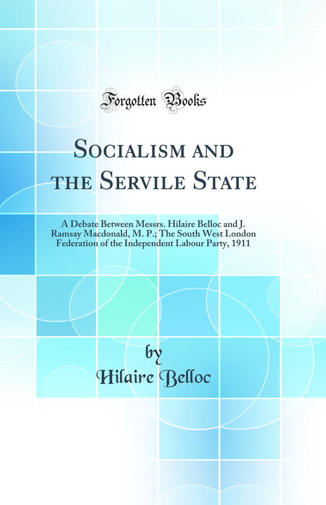 Socialism and the Servile State: A Debate Between Messrs. Hilaire Belloc and J. Ramsay Macdonald, M. P.; The South West London Federation of the Independent Labour Party, 1911 (Classic Reprint)