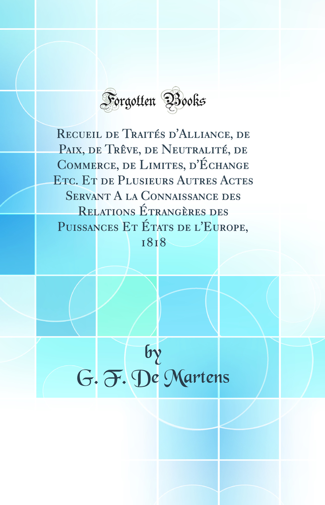 Recueil de Traités d'Alliance, de Paix, de Trêve, de Neutralité, de Commerce, de Limites, d'Échange Etc. Et de Plusieurs Autres Actes Servant A la Connaissance des Relations Étrangères des Puissances Et États de l'Europe, 1818 (Classic Reprint)