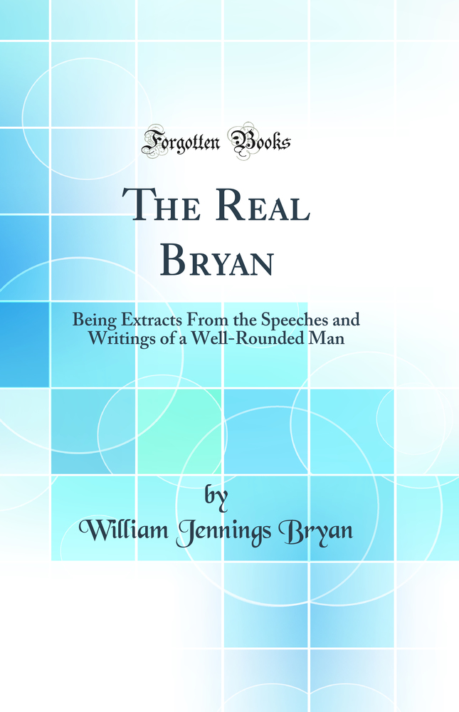 The Real Bryan: Being Extracts From the Speeches and Writings of a Well-Rounded Man (Classic Reprint)