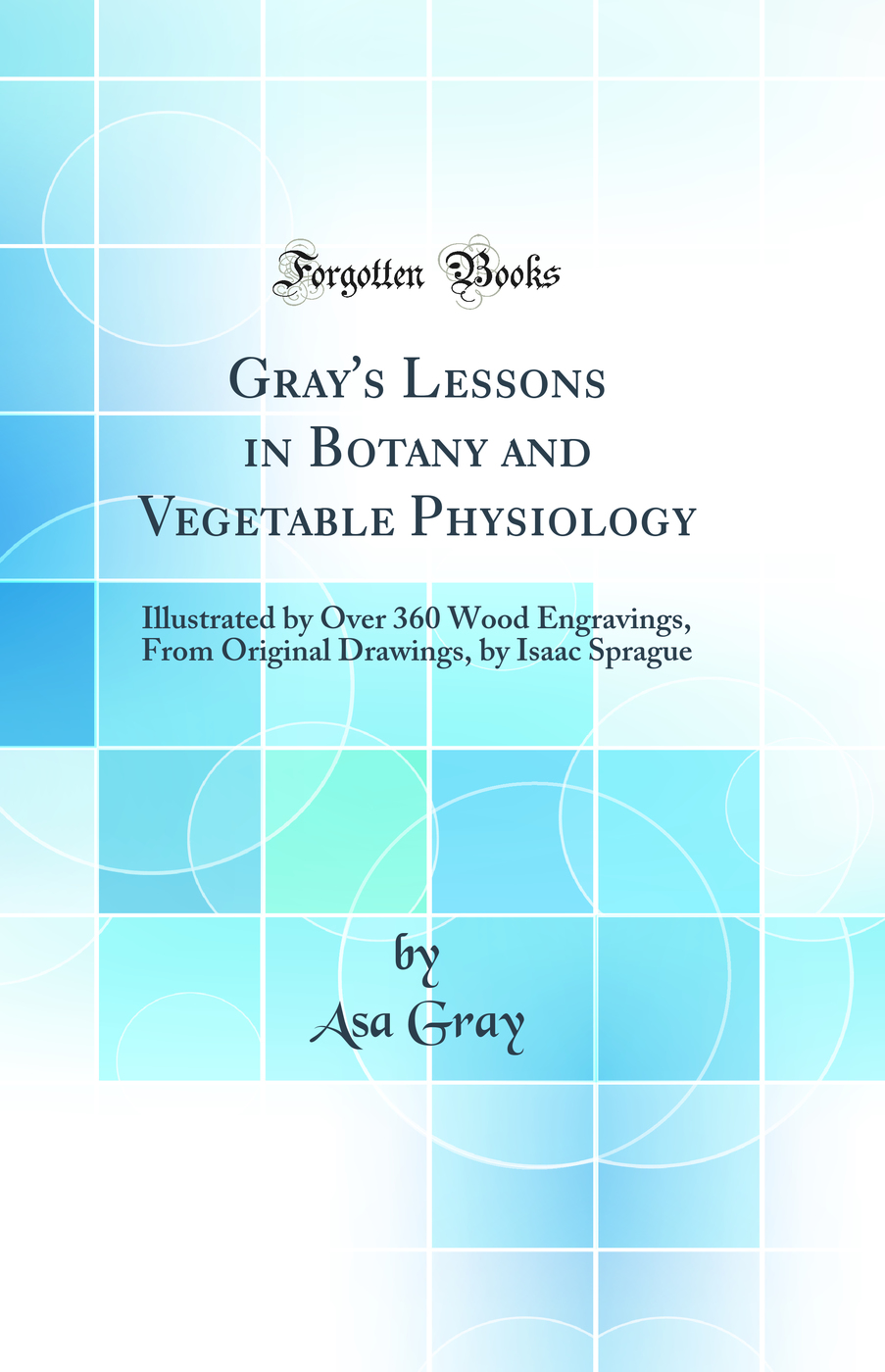Gray''s Lessons in Botany and Vegetable Physiology: Illustrated by Over 360 Wood Engravings, From Original Drawings, by Isaac Sprague (Classic Reprint)