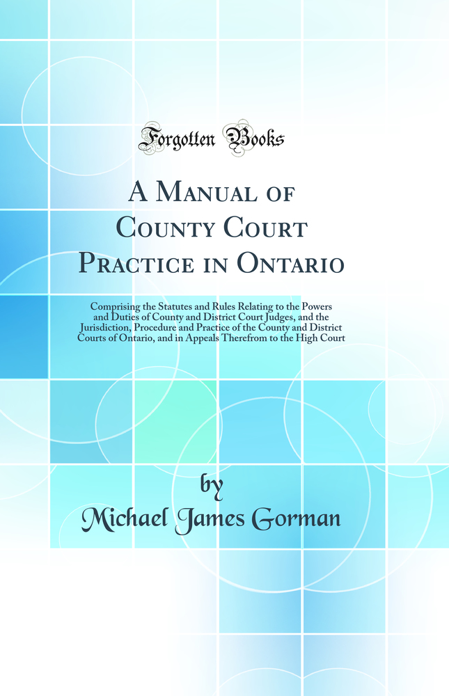 A Manual of County Court Practice in Ontario: Comprising the Statutes and Rules Relating to the Powers and Duties of County and District Court Judges, and the Jurisdiction, Procedure and Practice of the County and District Courts of Ontario, and in Appeal