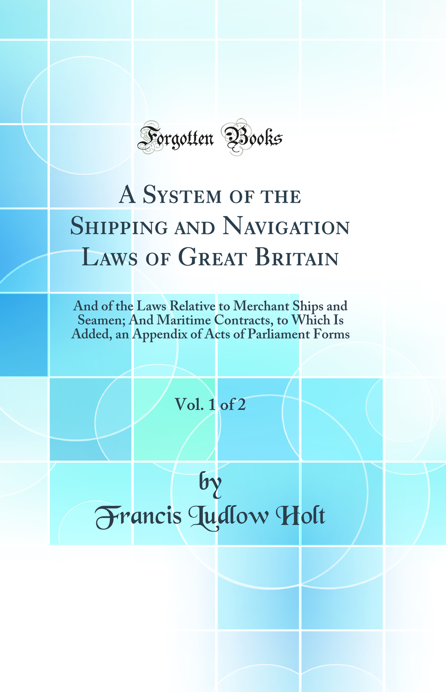 A System of the Shipping and Navigation Laws of Great Britain, Vol. 1 of 2: And of the Laws Relative to Merchant Ships and Seamen; And Maritime Contracts, to Which Is Added, an Appendix of Acts of Parliament Forms (Classic Reprint)