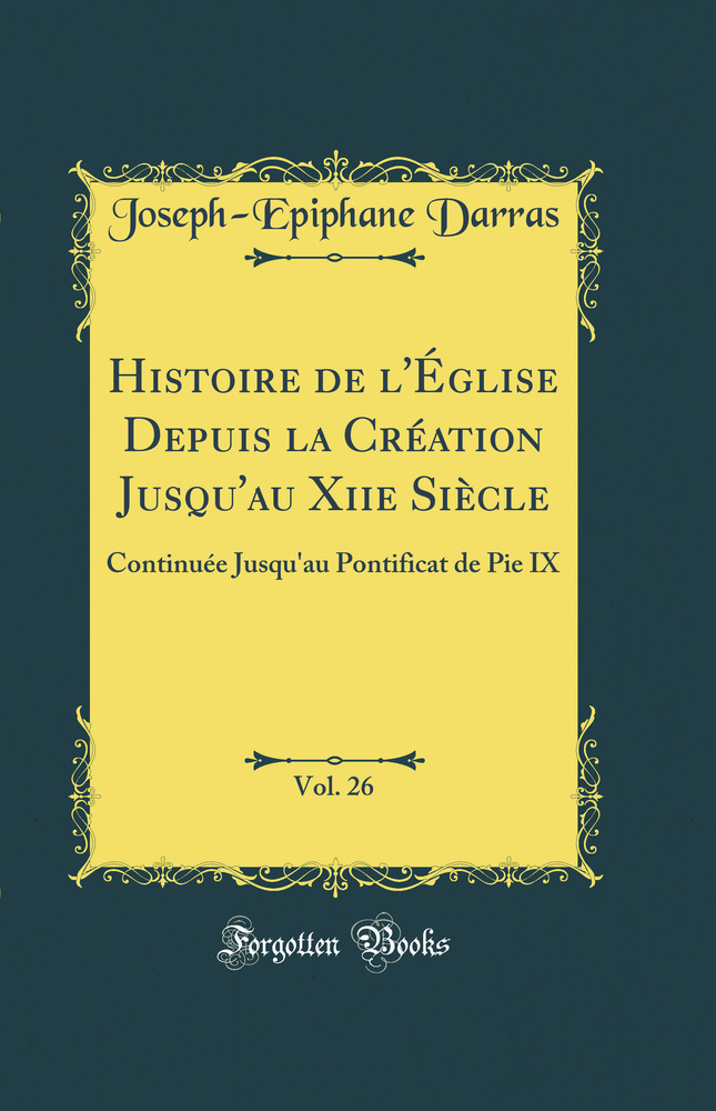 Histoire de l''Église Depuis la Création Jusqu''au Xiie Siècle, Vol. 26: Continuée Jusqu''au Pontificat de Pie IX (Classic Reprint)