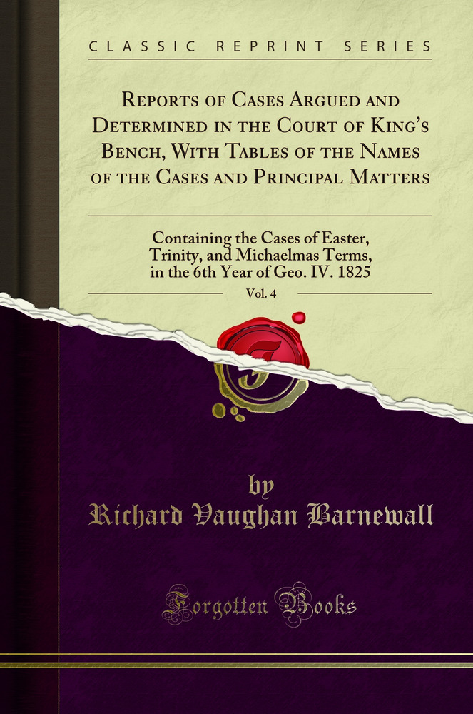 Reports of Cases Argued and Determined in the Court of King's Bench, With Tables of the Names of the Cases and Principal Matters, Vol. 4: Containing the Cases of Easter, Trinity, and Michaelmas Terms, in the 6th Year of Geo. IV. 1825 (Classic Reprint)
