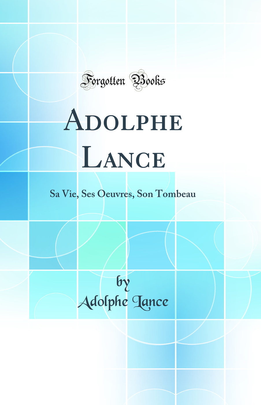 Adolphe Lance: Sa Vie, Ses Oeuvres, Son Tombeau (Classic Reprint)