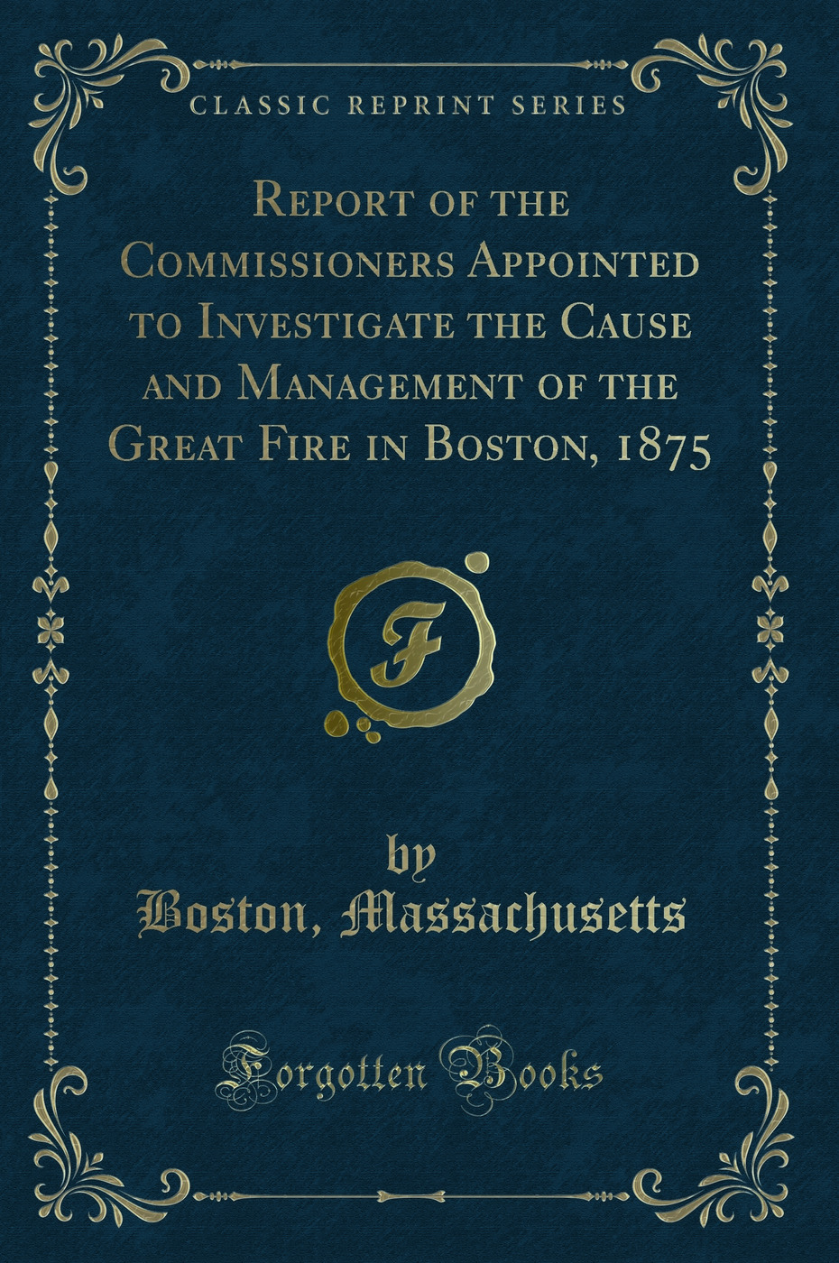Report of the Commissioners Appointed to Investigate the Cause and Management of the Great Fire in Boston, 1875 (Classic Reprint)