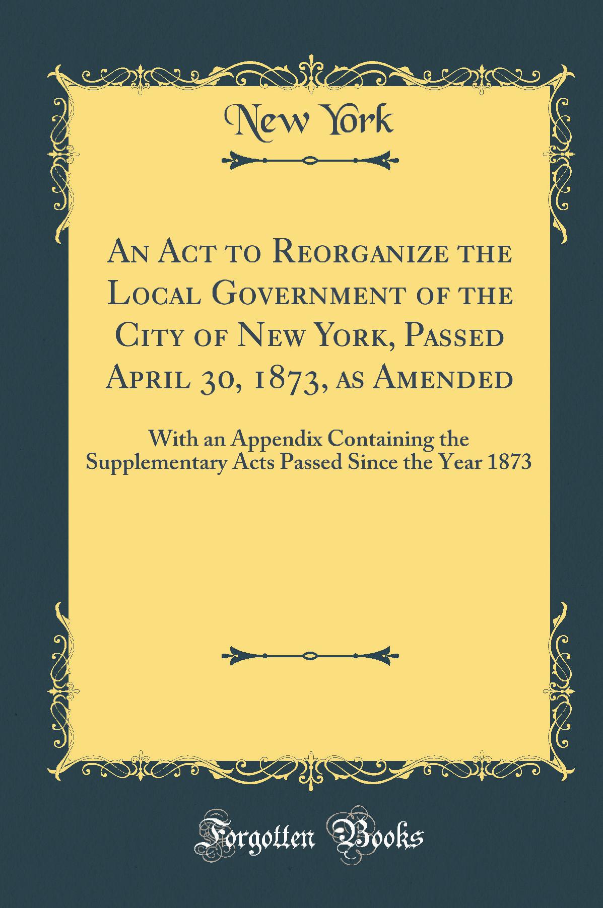 An Act to Reorganize the Local Government of the City of New York: Passed April 30, 1873, as Amended; With an Appendix Containing the Supplementary Acts; Passed Since the Year 1873 (Classic Reprint)