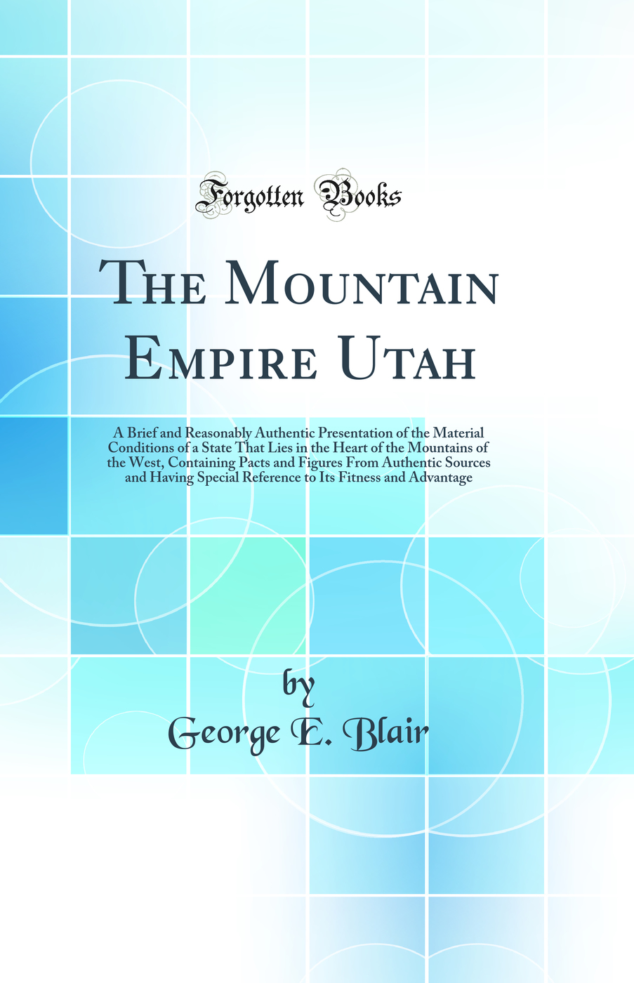 The Mountain Empire Utah: A Brief and Reasonably Authentic Presentation of the Material Conditions of a State That Lies in the Heart of the Mountains of the West, Containing Pacts and Figures From Authentic Sources and Having Special Reference to Its Fitn