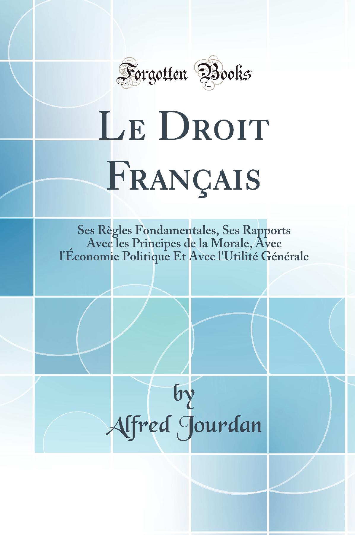 Le Droit Français: Ses Règles Fondamentales, Ses Rapports Avec les Principes de la Morale, Avec l''Économie Politique Et Avec l''Utilité Générale (Classic Reprint)