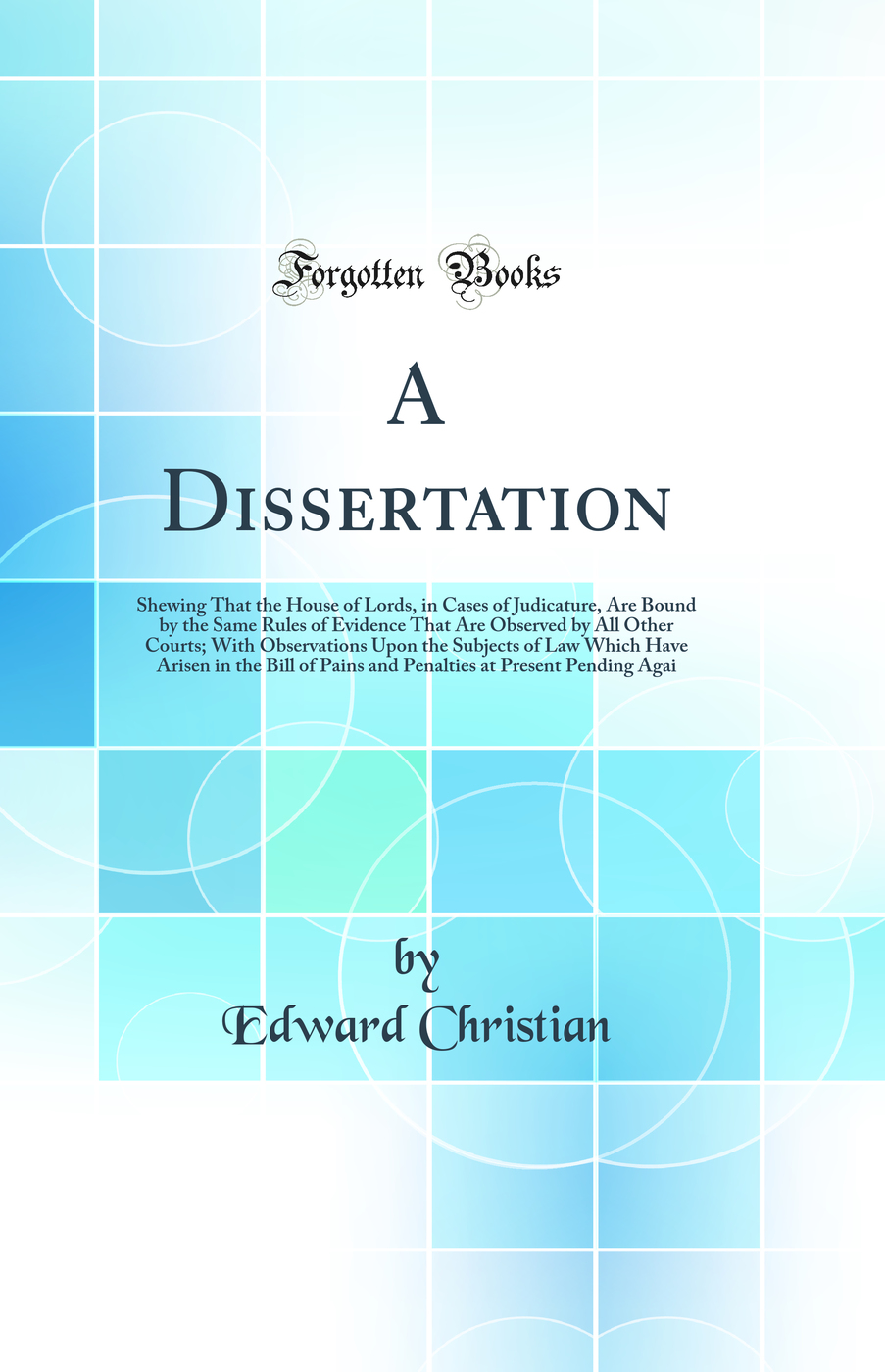 A Dissertation: Shewing That the House of Lords, in Cases of Judicature, Are Bound by the Same Rules of Evidence That Are Observed by All Other Courts; With Observations Upon the Subjects of Law Which Have Arisen in the Bill of Pains and Penalties at Pres