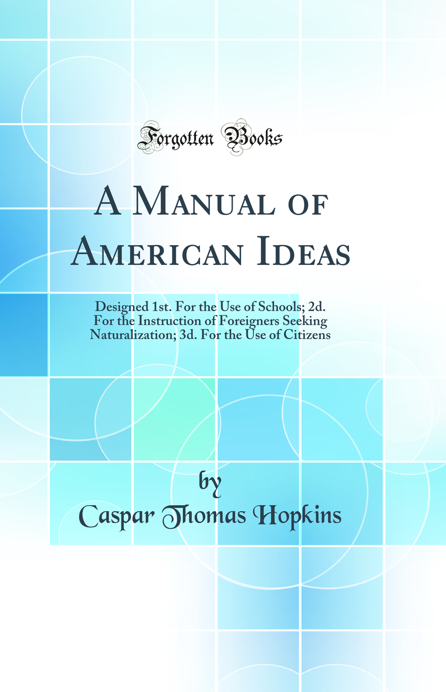 A Manual of American Ideas: Designed 1st. For the Use of Schools, 2d. For the Instruction of Foreigners Seeking Naturalization, 3d. For the Use of Citizens (Classic Reprint)