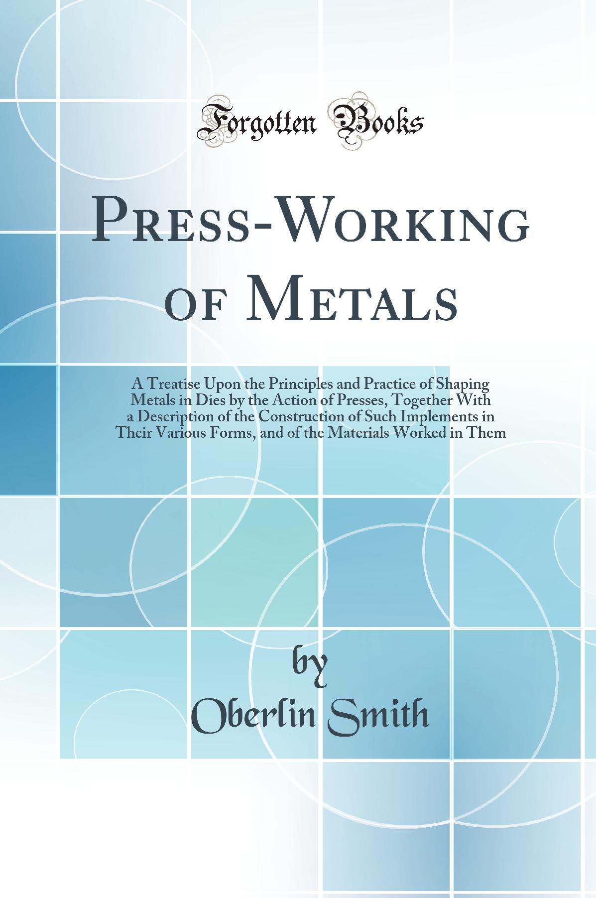 Press-Working of Metals: A Treatise Upon the Principles and Practice of Shaping Metals in Dies by the Action of Presses, Together With a Description of the Construction of Such Implements in Their Various Forms, and of the Materials Worked in Them