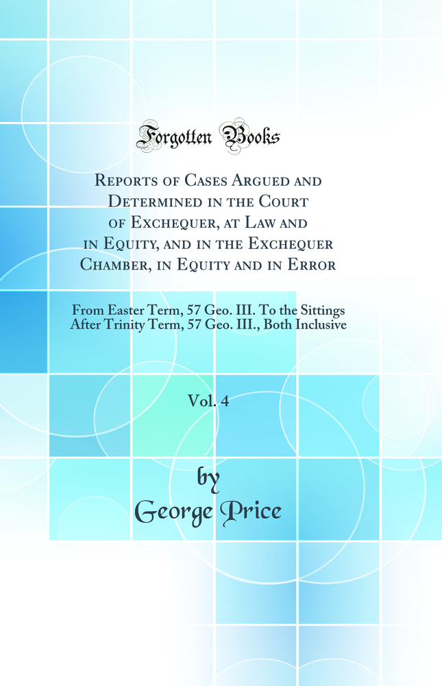 Reports of Cases Argued and Determined in the Court of Exchequer, at Law and in Equity, and in the Exchequer Chamber, in Equity and in Error, Vol. 4: From Easter Term, 57 Geo. III. To the Sittings After Trinity Term, 57 Geo. III., Both Inclusive