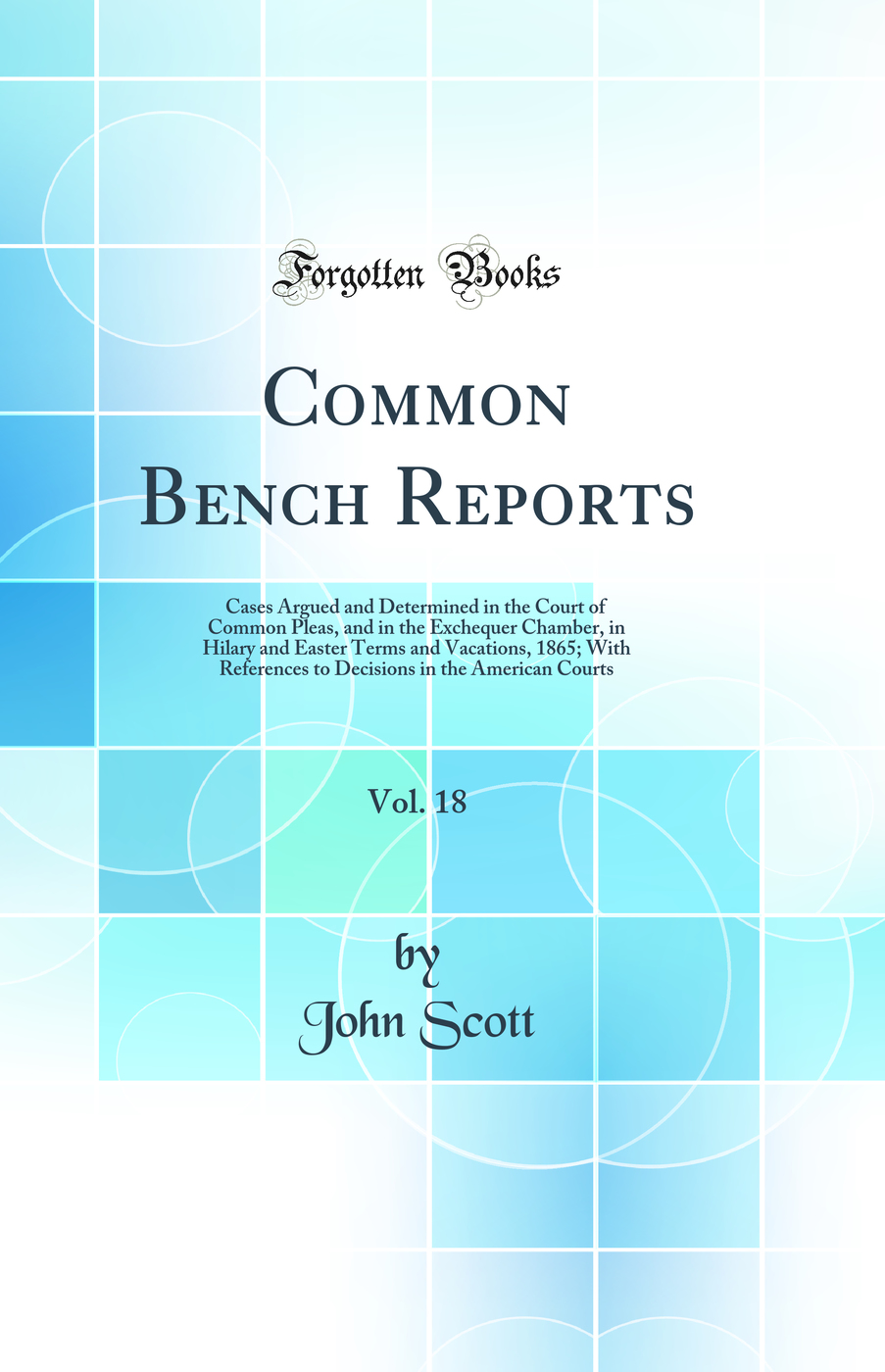 Common Bench Reports, Vol. 18: Cases Argued and Determined in the Court of Common Pleas, and in the Exchequer Chamber, in Hilary and Easter Terms and Vacations, 1865; With References to Decisions in the American Courts (Classic Reprint)