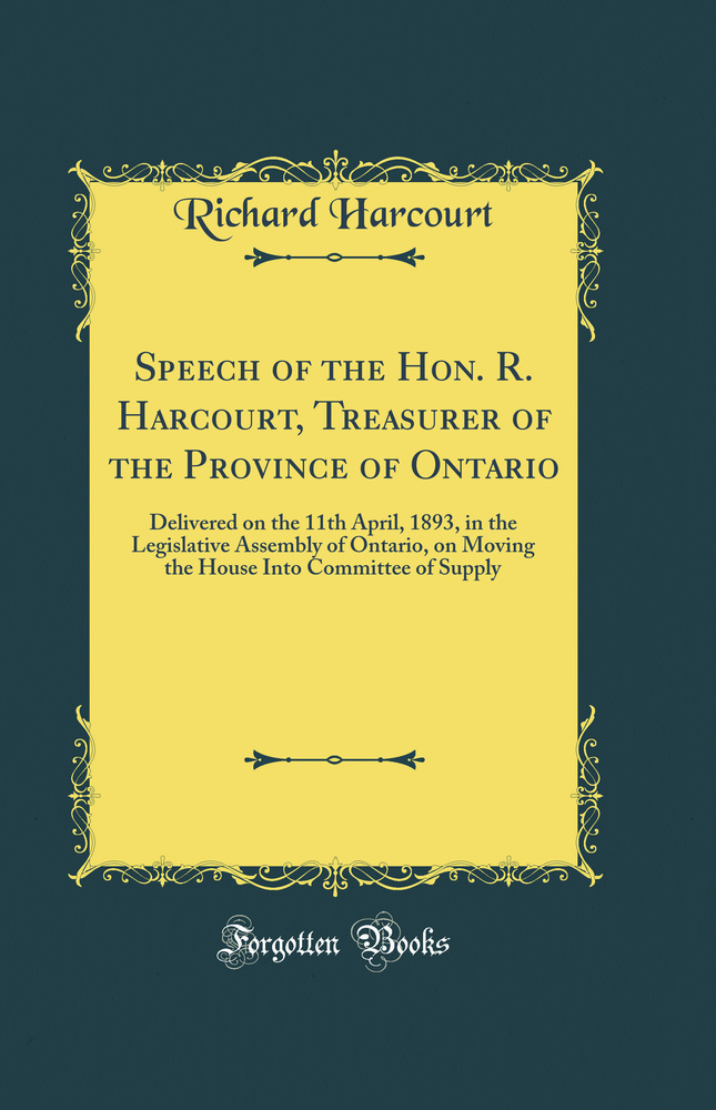 Speech of the Hon. R. Harcourt, Treasurer of the Province of Ontario: Delivered on the 11th April, 1893, in the Legislative Assembly of Ontario, on Moving the House Into Committee of Supply (Classic Reprint)