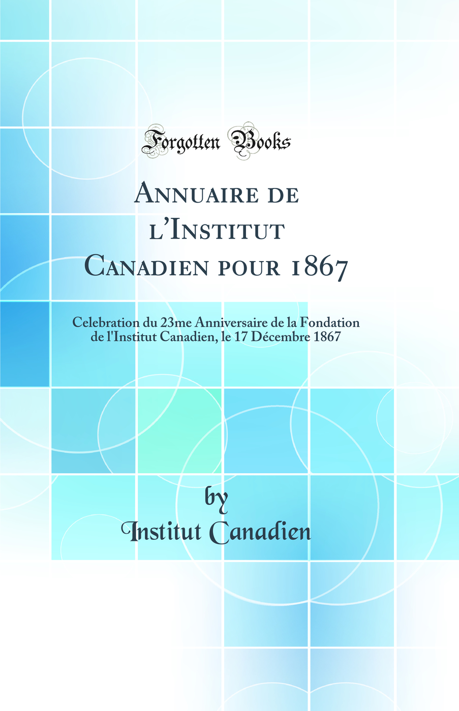 Annuaire de l''Institut Canadien pour 1867: Celebration du 23me Anniversaire de la Fondation de l''Institut Canadien, le 17 Décembre 1867 (Classic Reprint)