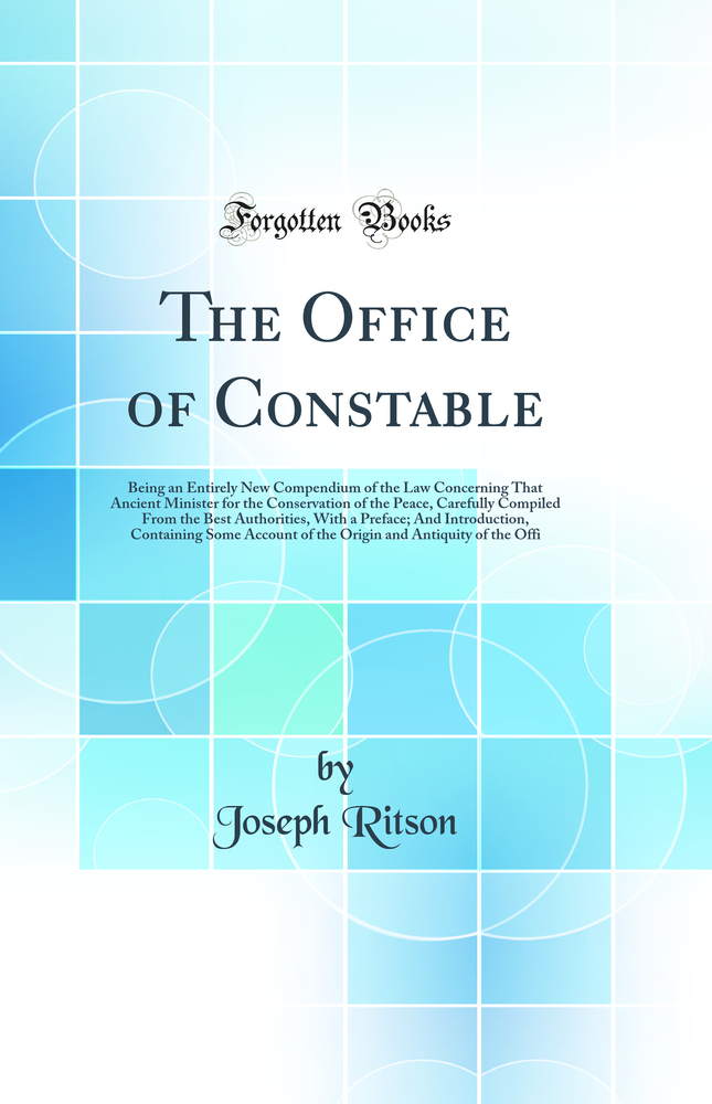 The Office of Constable: Being an Entirely New Compendium of the Law Concerning That Ancient Minister for the Conservation of the Peace, Carefully Compiled From the Best Authorities, With a Preface; And Introduction, Containing Some Account of the Origin