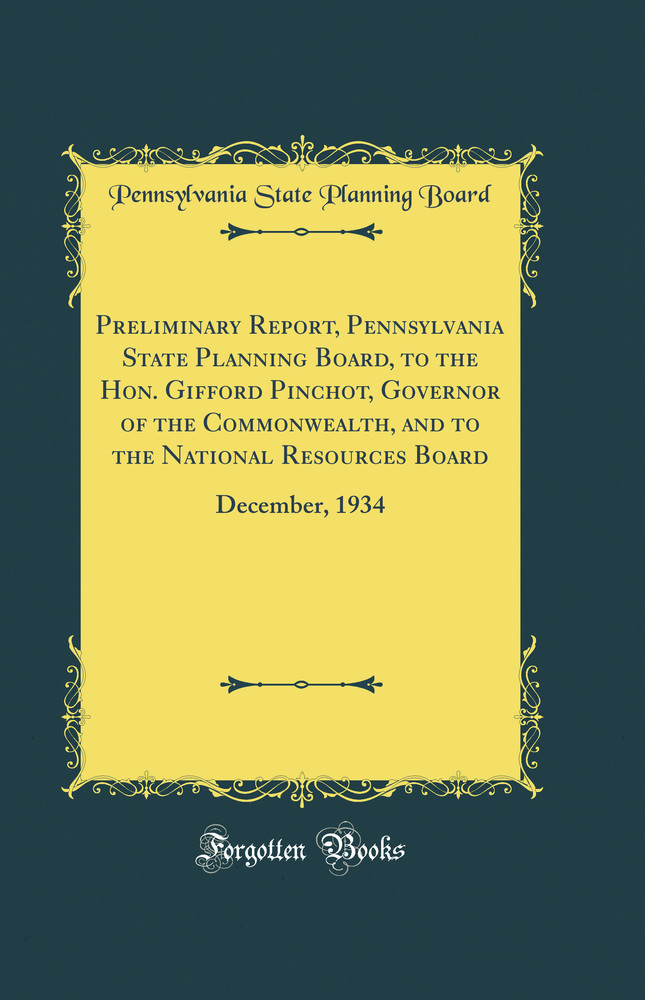 Preliminary Report, Pennsylvania State Planning Board, to the Hon. Gifford Pinchot, Governor of the Commonwealth, and to the National Resources Board: December, 1934 (Classic Reprint)