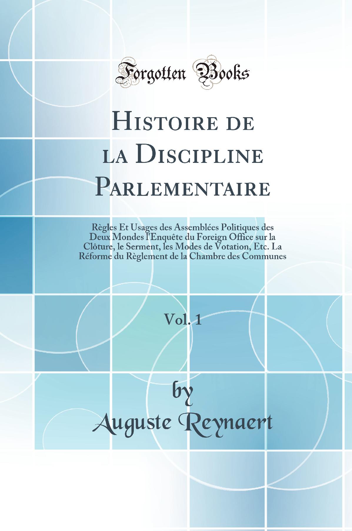 Histoire de la Discipline Parlementaire, Vol. 1: Règles Et Usages des Assemblées Politiques des Deux Mondes l''Enquête du Foreign Office sur la Clôture, le Serment, les Modes de Votation, Etc. La Réforme du Règlement de la Chambre des Communes