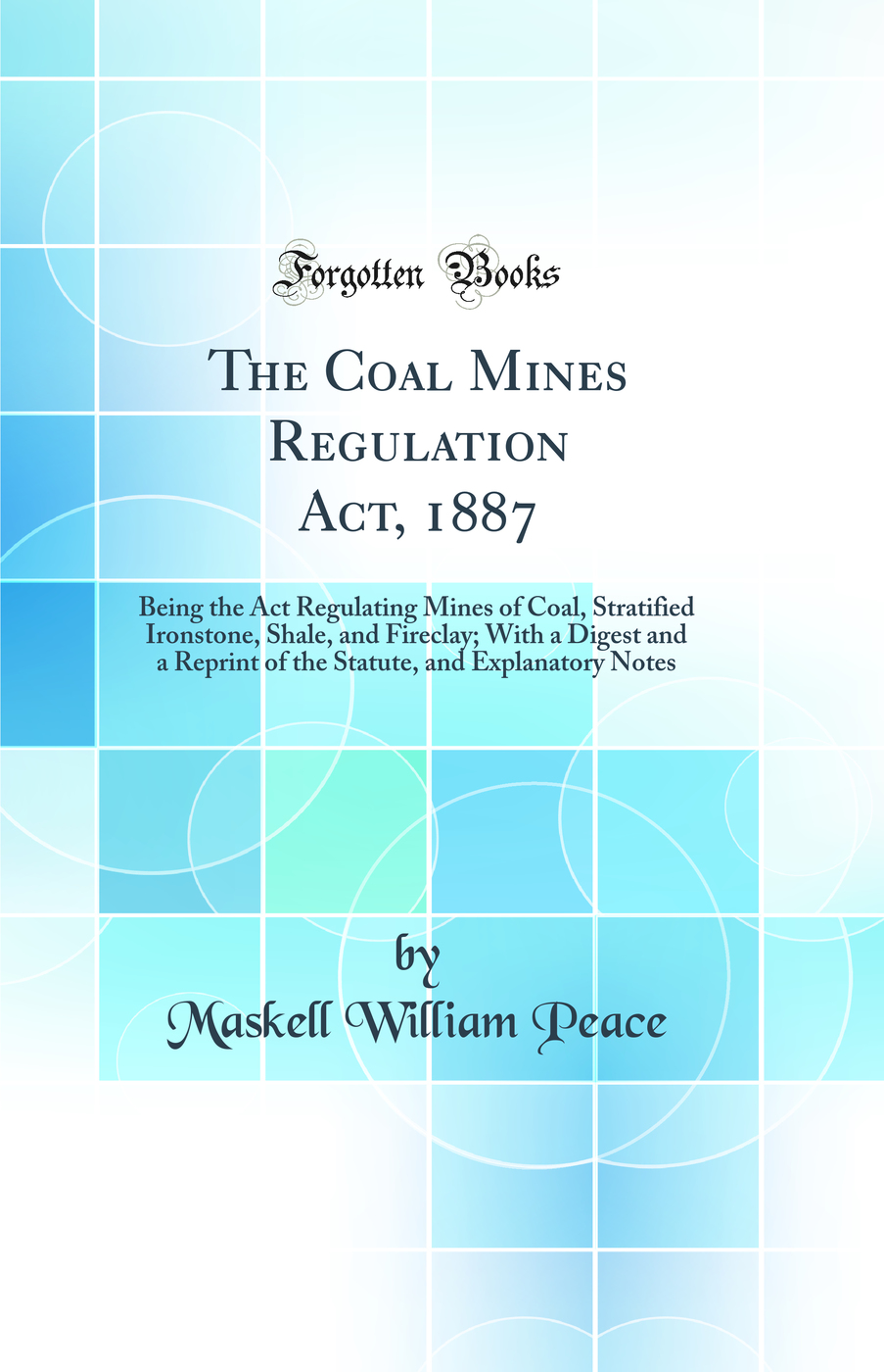 The Coal Mines Regulation Act, 1887: Being the Act Regulating Mines of Coal, Stratified Ironstone, Shale, and Fireclay; With a Digest and a Reprint of the Statute, and Explanatory Notes (Classic Reprint)