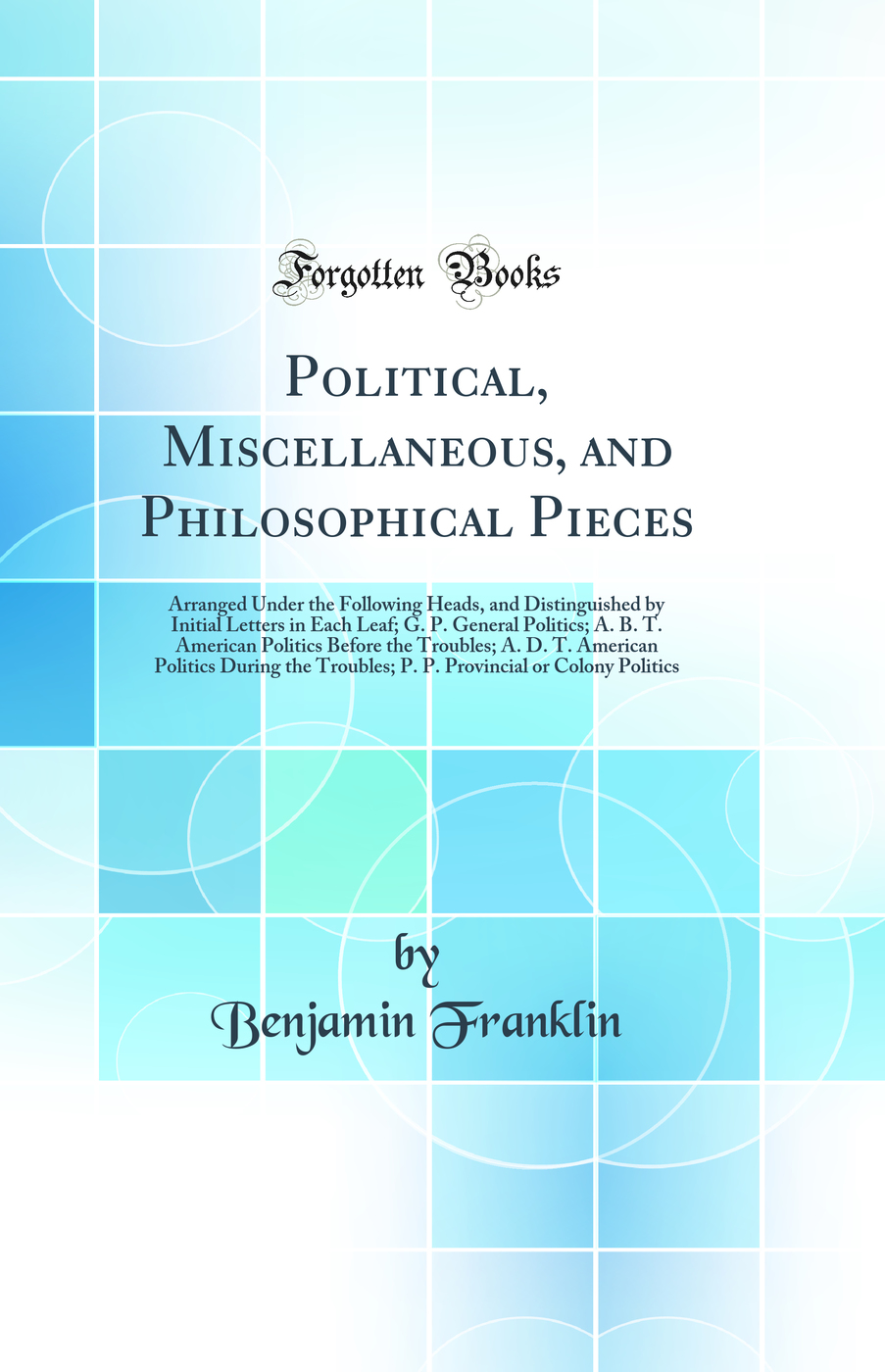 Political, Miscellaneous, and Philosophical Pieces: Arranged Under the Following Heads, and Distinguished by Initial Letters in Each Leaf; G. P. General Politics; A. B. T. American Politics Before the Troubles; A. D. T. American Politics During the Troubl