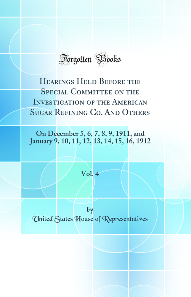 Hearings Held Before the Special Committee on the Investigation of the American Sugar Refining Co. And Others, Vol. 4: On December 5, 6, 7, 8, 9, 1911, and January 9, 10, 11, 12, 13, 14, 15, 16, 1912 (Classic Reprint)