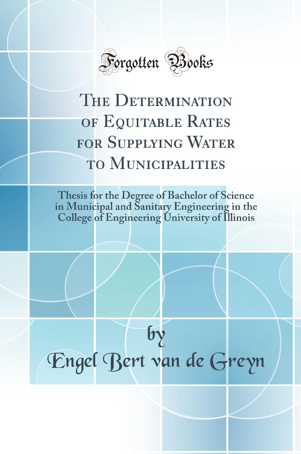 The Determination of Equitable Rates for Supplying Water to Municipalities: Thesis for the Degree of Bachelor of Science in Municipal and Sanitary Engineering in the College of Engineering University of Illinois (Classic Reprint)