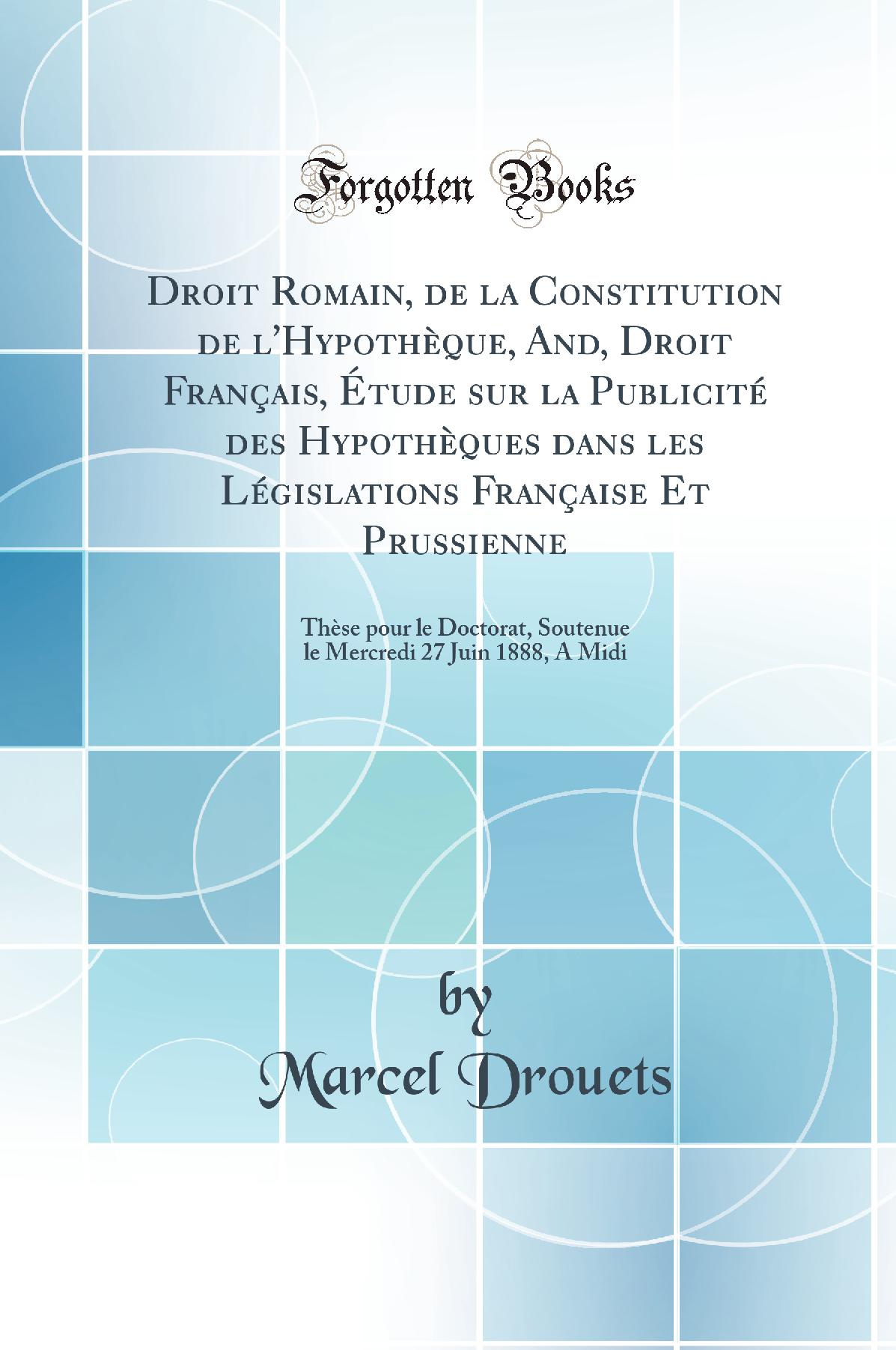 Droit Romain, de la Constitution de l''Hypothèque, And, Droit Français, Étude sur la Publicité des Hypothèques dans les Législations Française Et Prussienne: Thèse pour le Doctorat, Soutenue le Mercredi 27 Juin 1888, A Midi (Classic Reprint)