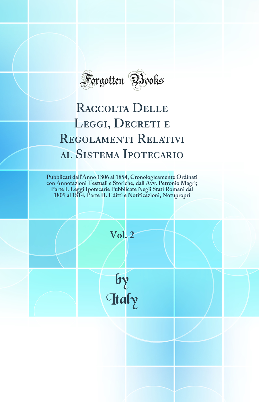 Raccolta Delle Leggi, Decreti e Regolamenti Relativi al Sistema Ipotecario, Vol. 2: Pubblicati dall'Anno 1806 al 1854, Cronologicamente Ordinati con Annotazioni Testuali e Storiche, dall'Avv. Petronio Magri; Parte I. Leggi Ipotecarie Pubblicate Negli Stat