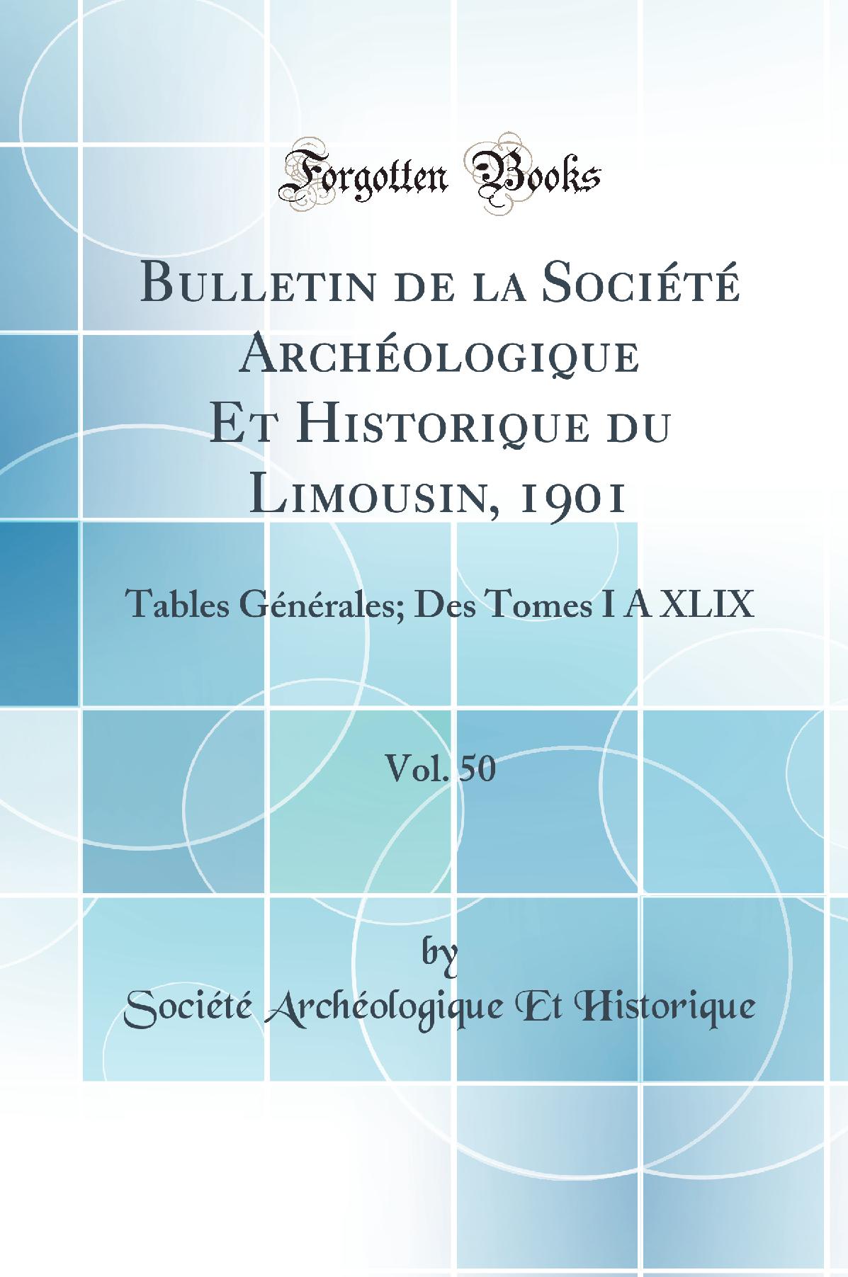Bulletin de la Société Archéologique Et Historique du Limousin, 1901, Vol. 50: Tables Générales; Des Tomes I À XLIX (Classic Reprint)