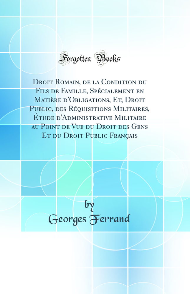 Droit Romain, de la Condition du Fils de Famille, Spécialement en Matière d''Obligations, Et, Droit Public, des Réquisitions Militaires, Étude d''Administrative Militaire au Point de Vue du Droit des Gens Et du Droit Public Français (Classic Reprint)