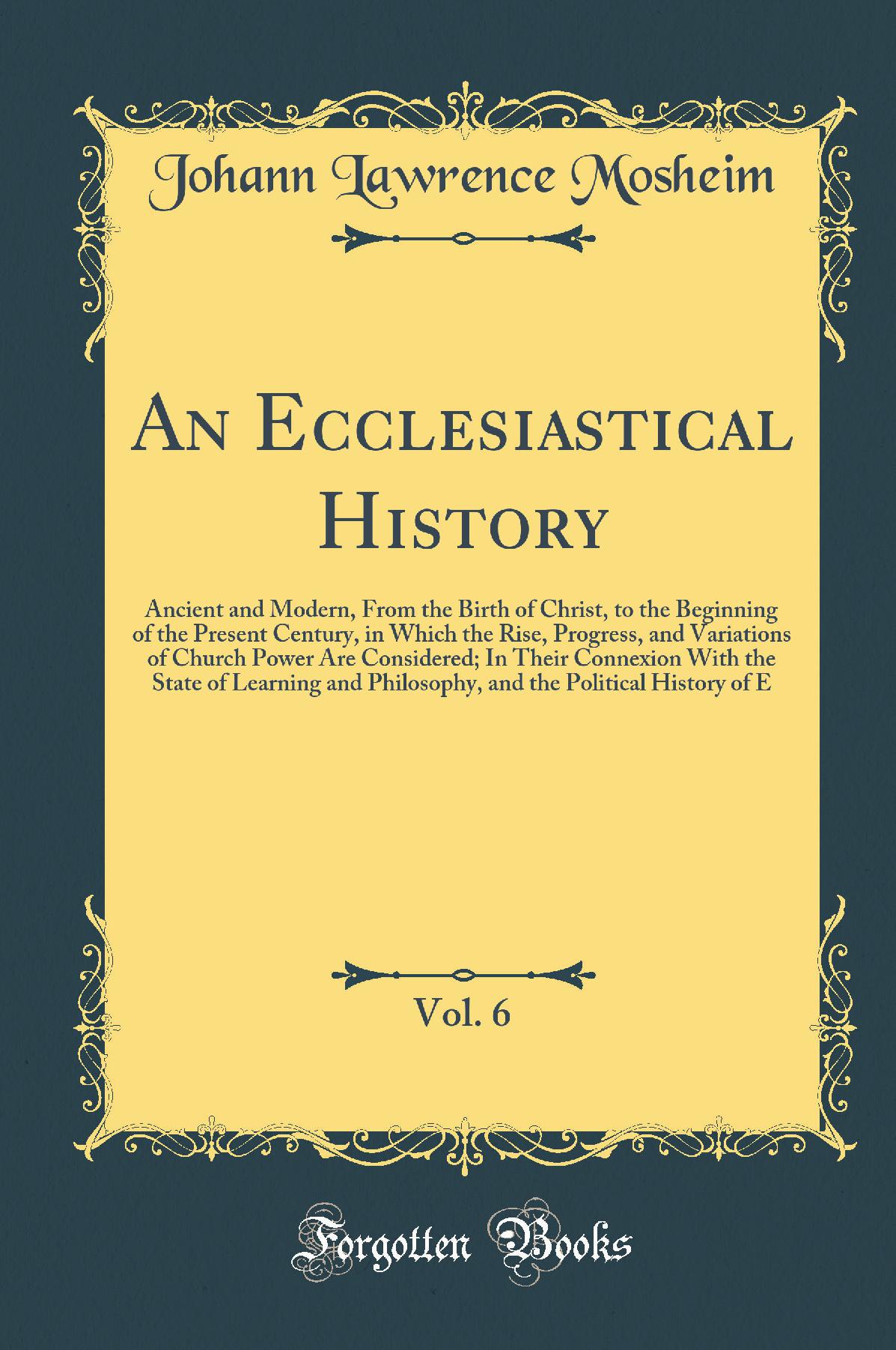 An Ecclesiastical History, Vol. 6: Ancient and Modern, From the Birth of Christ, to the Beginning of the Present Century, in Which the Rise, Progress, and Variations of Church Power Are Considered; In Their Connexion With the State of Learning and Philoso