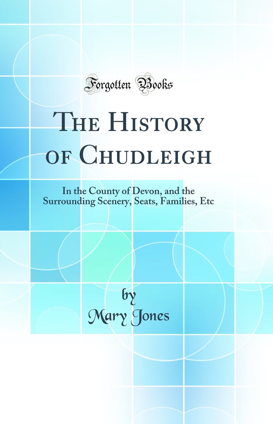 The History of Chudleigh: In the County of Devon, and the Surrounding Scenery, Seats, Families, Etc (Classic Reprint)