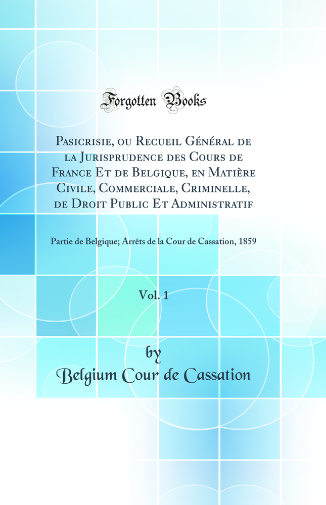 Pasicrisie, ou Recueil Général de la Jurisprudence des Cours de France Et de Belgique, en Matière Civile, Commerciale, Criminelle, de Droit Public Et Administratif, Vol. 1: Partie de Belgique; Arrêts de la Cour de Cassation, 1859 (Classic Reprint)