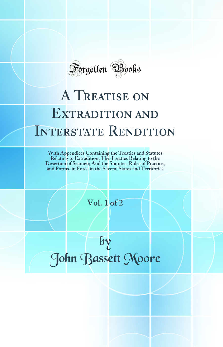 A Treatise on Extradition and Interstate Rendition, Vol. 1 of 2: With Appendices Containing the Treaties and Statutes Relating to Extradition; The Treaties Relating to the Desertion of Seamen; And the Statutes, Rules of Practice, and Forms, in Force in th