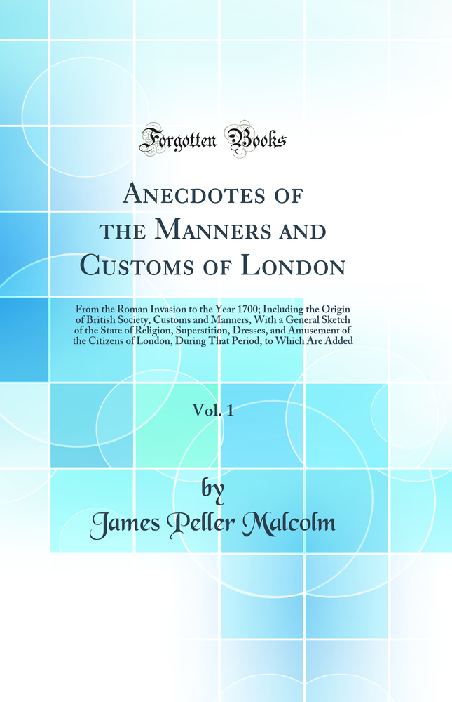 Anecdotes of the Manners and Customs of London, Vol. 1: From the Roman Invasion to the Year 1700; Including the Origin of British Society, Customs and Manners, With a General Sketch of the State of Religion, Superstition, Dresses, and Amusement of the Cit