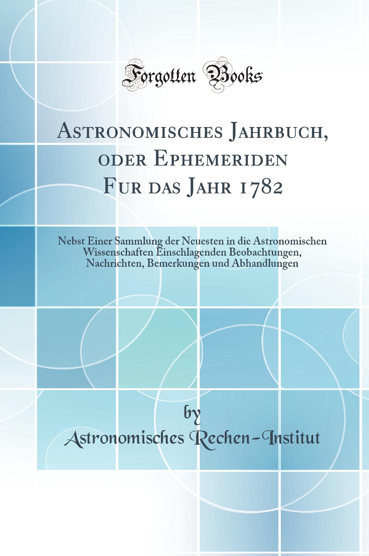 Astronomisches Jahrbuch, oder Ephemeriden Fur das Jahr 1782: Nebst Einer Sammlung der Neuesten in die Astronomischen Wissenschaften Einschlagenden Beobachtungen, Nachrichten, Bemerkungen und Abhandlungen (Classic Reprint)