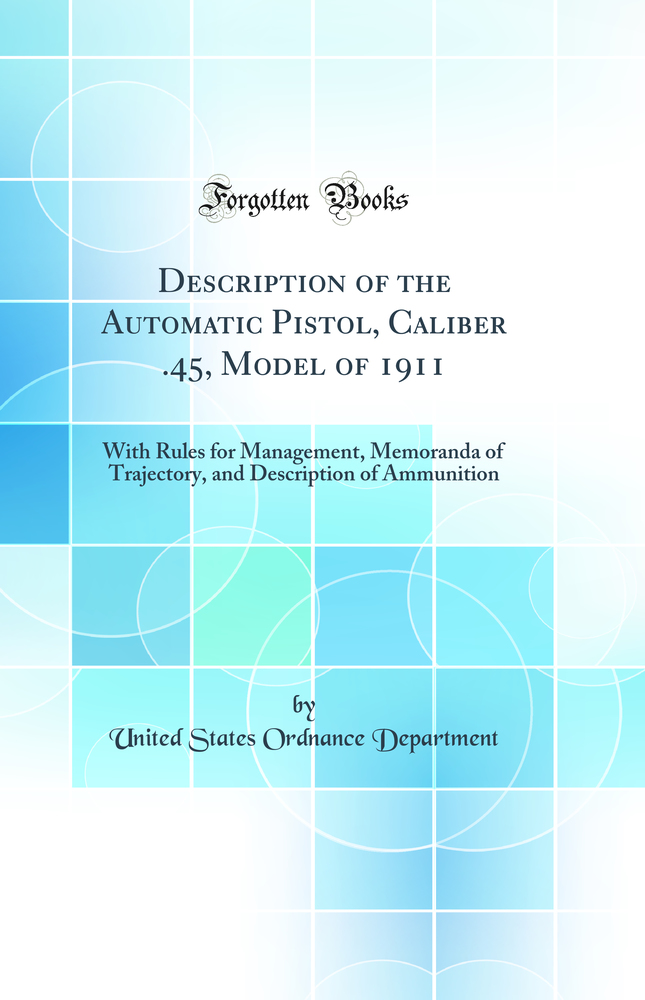 Description of the Automatic Pistol, Caliber .45, Model of 1911: With Rules for Management, Memoranda of Trajectory, and Description of Ammunition (Classic Reprint)