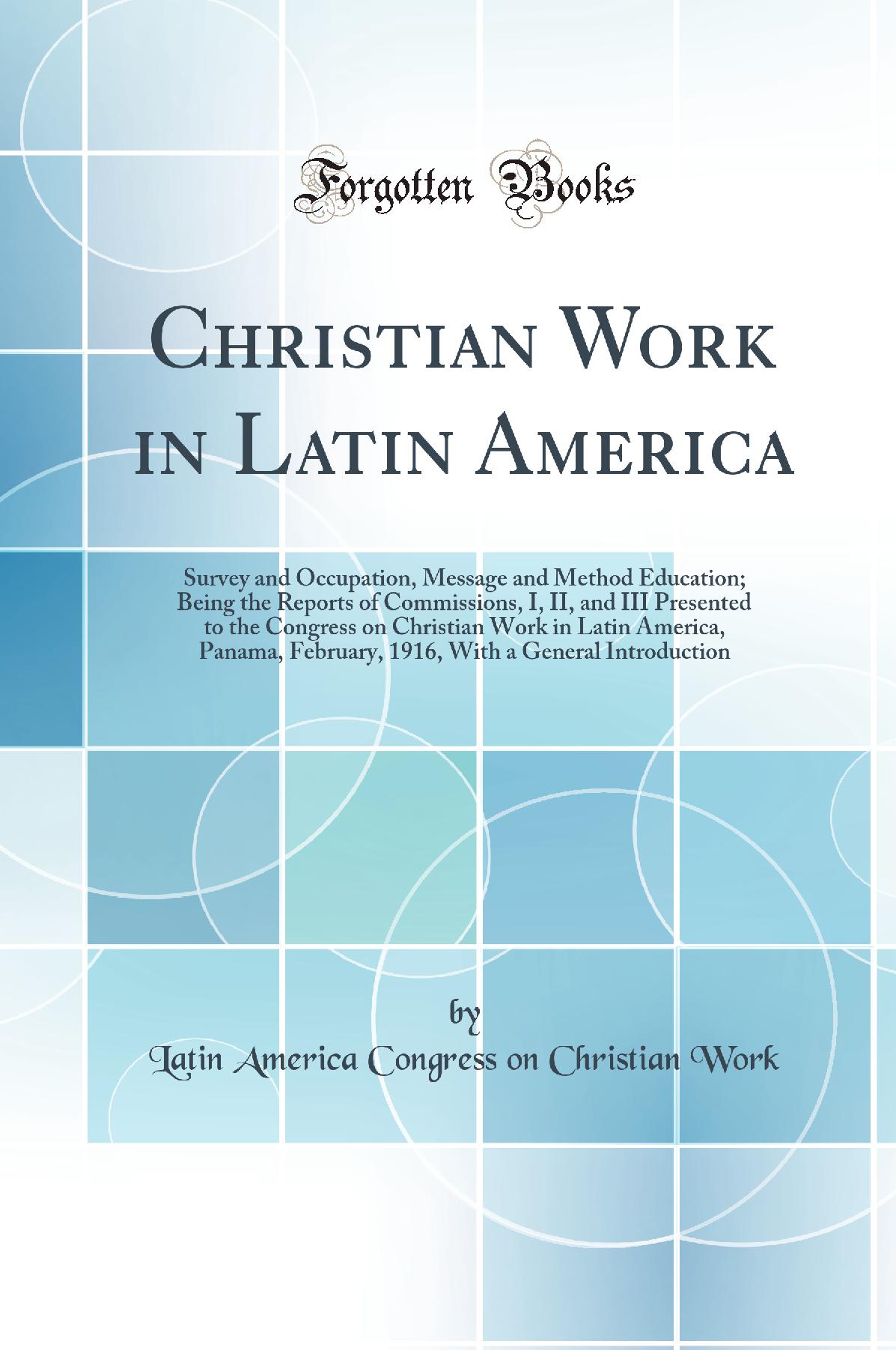 Christian Work in Latin America: Survey and Occupation, Message and Method Education; Being the Reports of Commissions, I, II, and III Presented to the Congress on Christian Work in Latin America, Panama, February, 1916, With a General Introduction