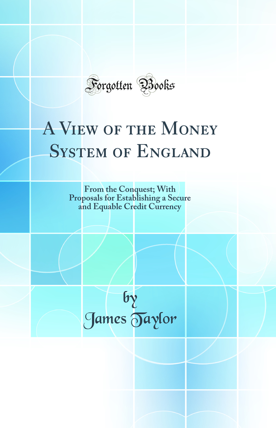 A View of the Money System of England: From the Conquest; With Proposals for Establishing a Secure and Equable Credit Currency (Classic Reprint)